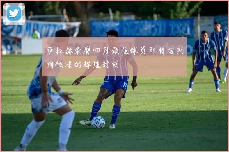 萨拉赫荣膺四月最佳球员即将告别利物浦的辉煌时刻