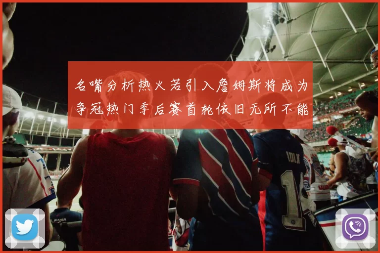 名嘴分析热火若引入詹姆斯将成为争冠热门季后赛首轮依旧无所不能