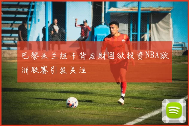 巴黎米兰纽卡背后财团欲投资NBA欧洲联赛引发关注