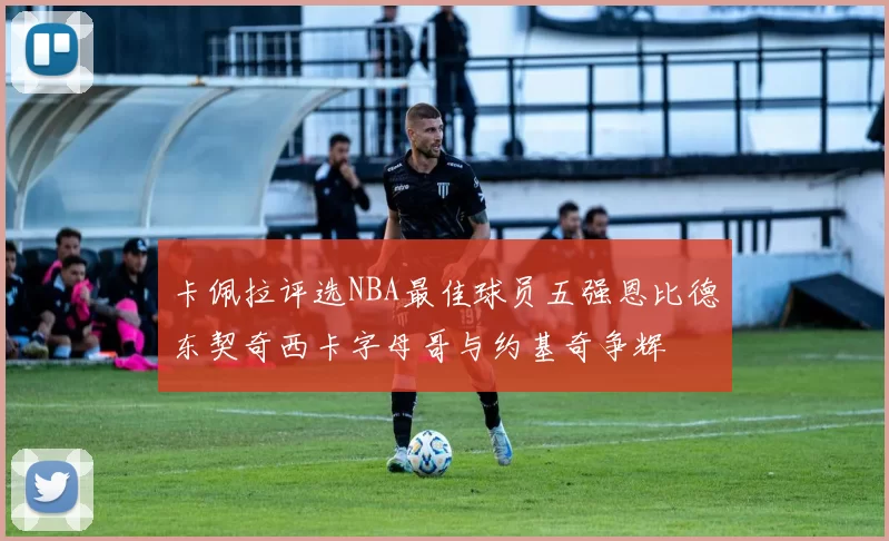 卡佩拉评选NBA最佳球员五强恩比德东契奇西卡字母哥与约基奇争辉