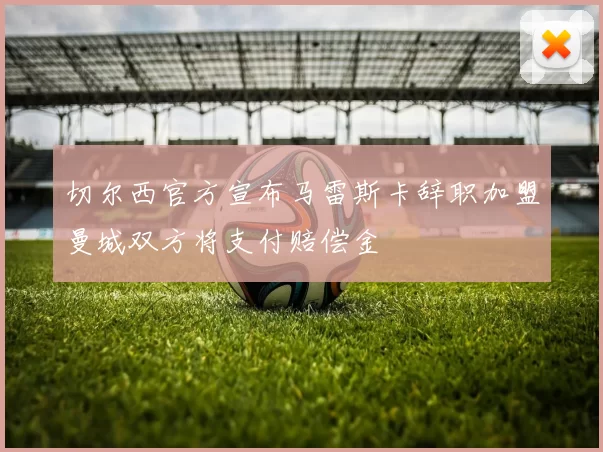 切尔西官方宣布马雷斯卡辞职加盟曼城双方将支付赔偿金