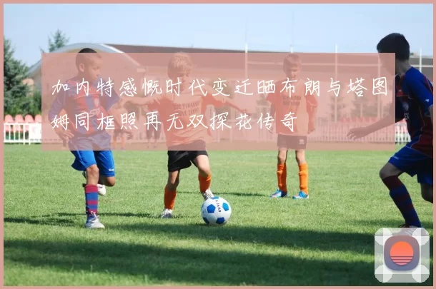 加内特感慨时代变迁晒布朗与塔图姆同框照再无双探花传奇