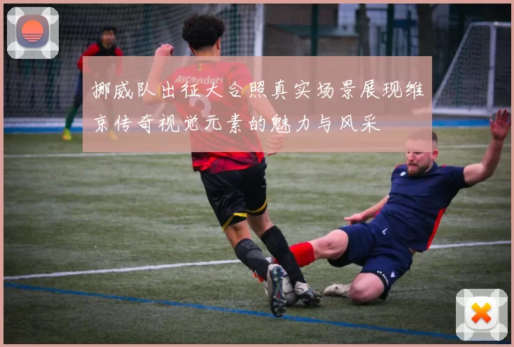 挪威队出征大合照真实场景展现维京传奇视觉元素的魅力与风采