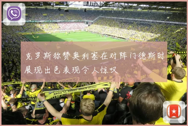 克罗斯称赞奥利塞在对阵门德斯时展现出色表现令人惊叹