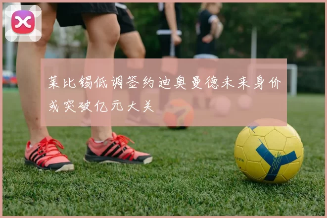 莱比锡低调签约迪奥曼德未来身价或突破亿元大关