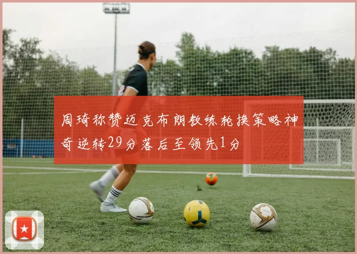 周琦称赞迈克布朗教练轮换策略神奇逆转29分落后至领先1分