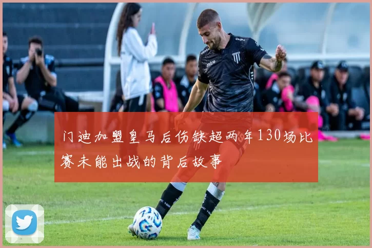 门迪加盟皇马后伤缺超两年130场比赛未能出战的背后故事