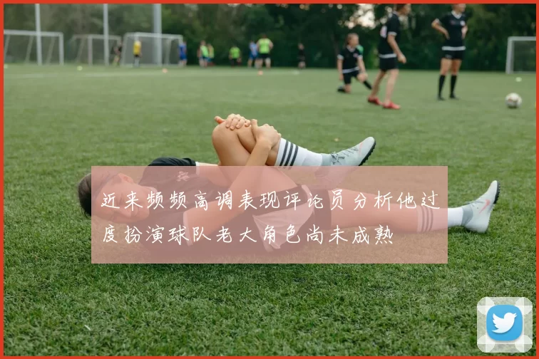 近来频频高调表现评论员分析他过度扮演球队老大角色尚未成熟