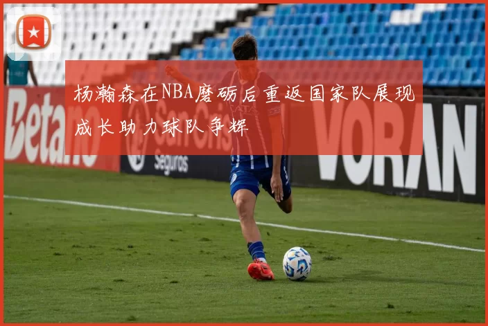 杨瀚森在NBA磨砺后重返国家队展现成长助力球队争辉