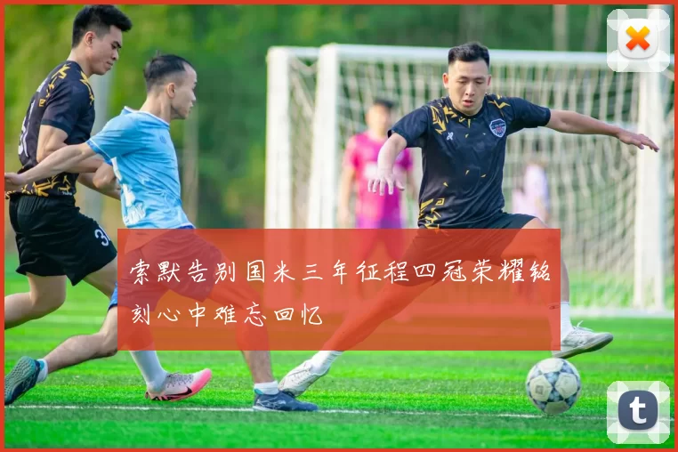 索默告别国米三年征程四冠荣耀铭刻心中难忘回忆