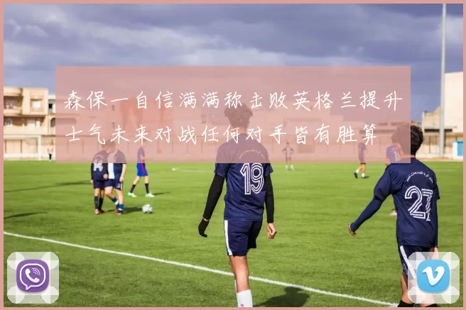 森保一自信满满称击败英格兰提升士气未来对战任何对手皆有胜算