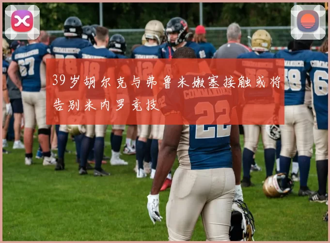 39岁胡尔克与弗鲁米嫩塞接触或将告别米内罗竞技