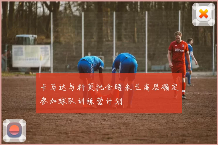 卡马达与科莫托会晤米兰高层确定参加球队训练营计划