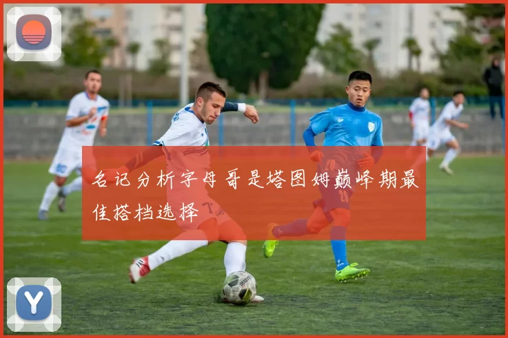 名记分析字母哥是塔图姆巅峰期最佳搭档选择