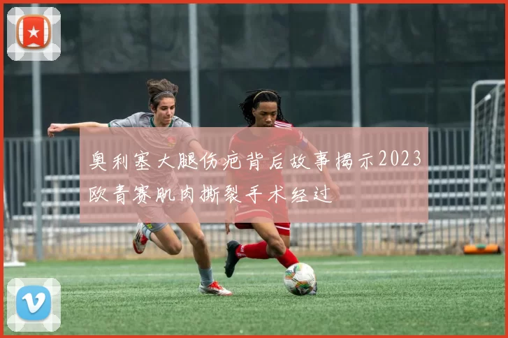 奥利塞大腿伤疤背后故事揭示2023欧青赛肌肉撕裂手术经过