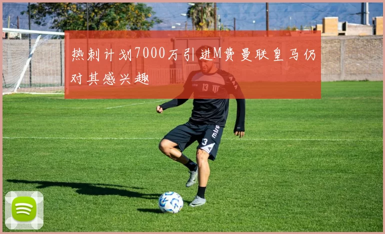 热刺计划7000万引进M费曼联皇马仍对其感兴趣