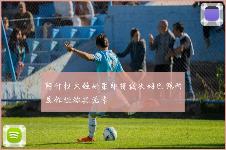 阿什拉夫强奸案即将裁决姆巴佩两度作证称其无辜