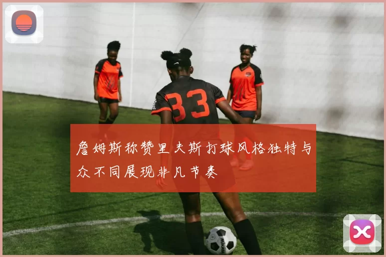 詹姆斯称赞里夫斯打球风格独特与众不同展现非凡节奏
