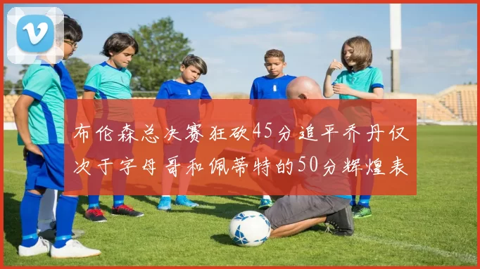 布伦森总决赛狂砍45分追平乔丹仅次于字母哥和佩蒂特的50分辉煌表现