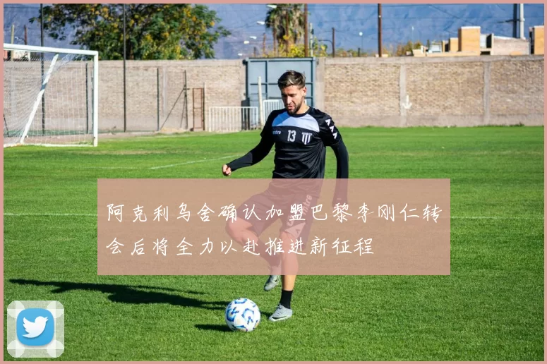 阿克利乌舍确认加盟巴黎李刚仁转会后将全力以赴推进新征程