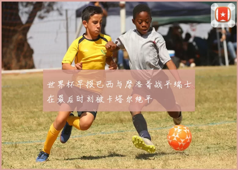 世界杯早报巴西与摩洛哥战平瑞士在最后时刻被卡塔尔绝平