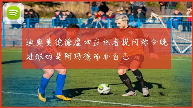 迪奥曼德谦虚回应记者提问称今晚进球的是阿玛德而非自己