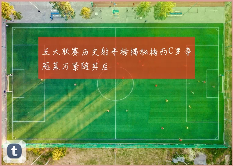 五大联赛历史射手榜揭秘梅西C罗争冠莱万紧随其后